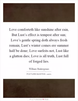 Love comforteth like sunshine after rain, But Lust’s effect is tempest after sun; Love’s gentle spring doth always fresh remain, Lust’s winter comes ere summer half be done; Love surfeits not, Lust like a glutton dies; Love is all truth, Lust full of forged lies Picture Quote #1