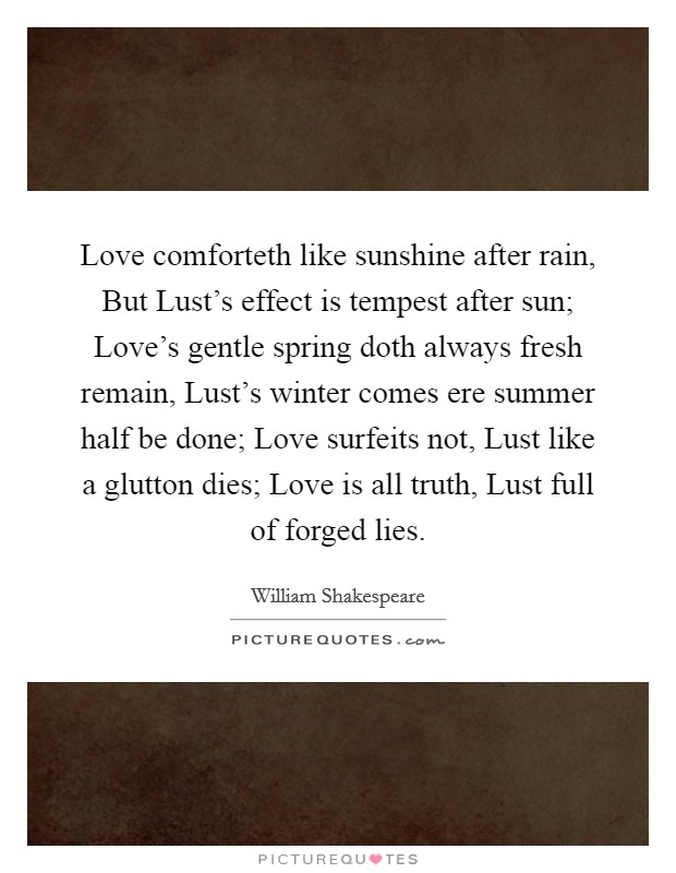 Love comforteth like sunshine after rain, But Lust's effect is tempest after sun; Love's gentle spring doth always fresh remain, Lust's winter comes ere summer half be done; Love surfeits not, Lust like a glutton dies; Love is all truth, Lust full of forged lies. Picture Quote #1