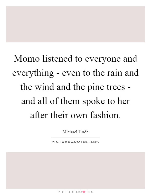 Momo listened to everyone and everything - even to the rain and the wind and the pine trees - and all of them spoke to her after their own fashion. Picture Quote #1