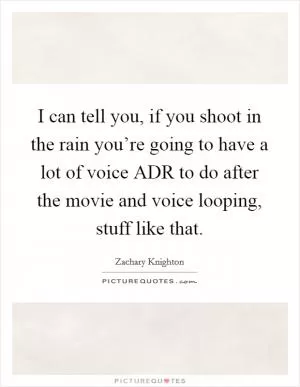 I can tell you, if you shoot in the rain you’re going to have a lot of voice ADR to do after the movie and voice looping, stuff like that Picture Quote #1