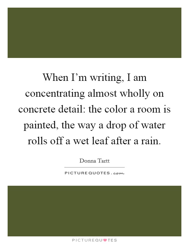When I'm writing, I am concentrating almost wholly on concrete detail: the color a room is painted, the way a drop of water rolls off a wet leaf after a rain. Picture Quote #1