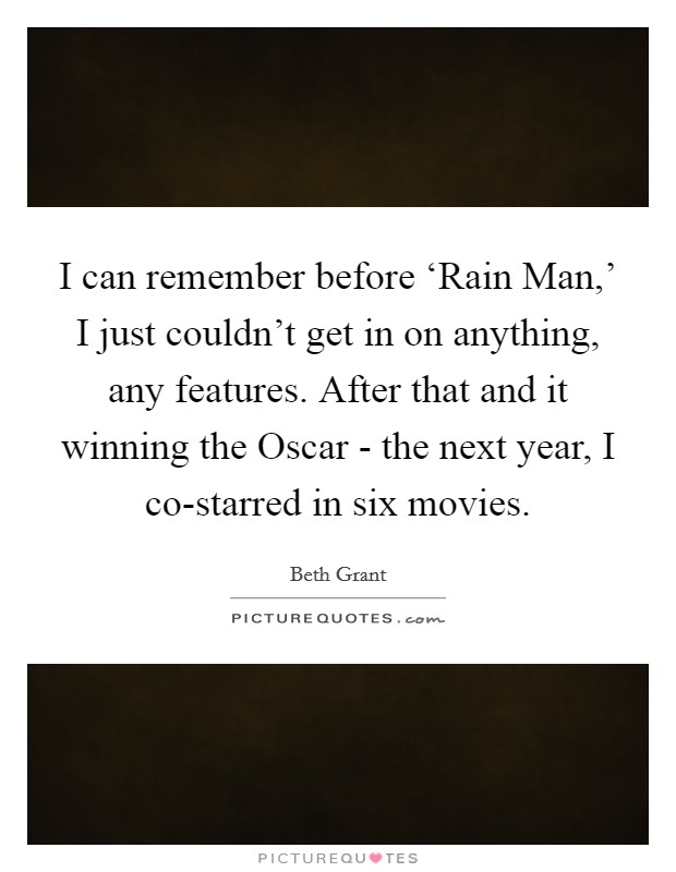 I can remember before ‘Rain Man,' I just couldn't get in on anything, any features. After that and it winning the Oscar - the next year, I co-starred in six movies. Picture Quote #1