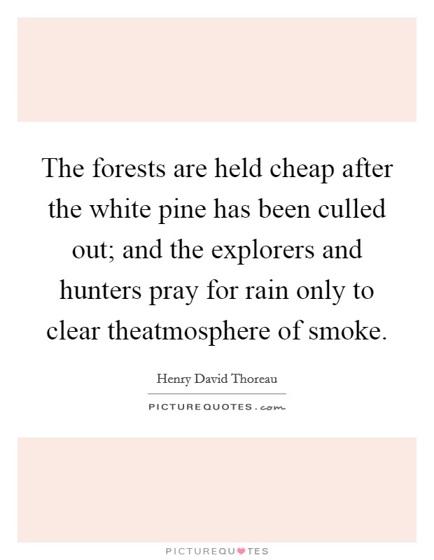 The forests are held cheap after the white pine has been culled out; and the explorers and hunters pray for rain only to clear theatmosphere of smoke. Picture Quote #1