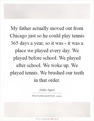 My father actually moved out from Chicago just so he could play tennis 365 days a year, so it was - it was a place we played every day. We played before school. We played after school. We woke up. We played tennis. We brushed our teeth in that order Picture Quote #1