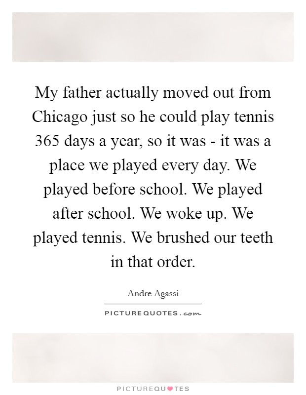 My father actually moved out from Chicago just so he could play tennis 365 days a year, so it was - it was a place we played every day. We played before school. We played after school. We woke up. We played tennis. We brushed our teeth in that order. Picture Quote #1