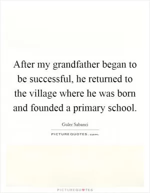 After my grandfather began to be successful, he returned to the village where he was born and founded a primary school Picture Quote #1