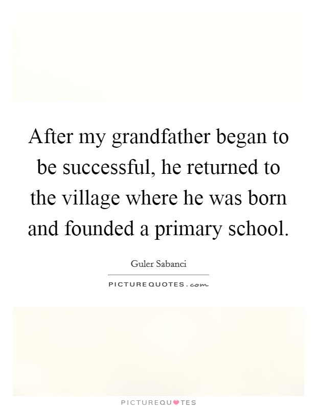 After my grandfather began to be successful, he returned to the village where he was born and founded a primary school. Picture Quote #1