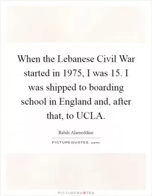 When the Lebanese Civil War started in 1975, I was 15. I was shipped to boarding school in England and, after that, to UCLA Picture Quote #1