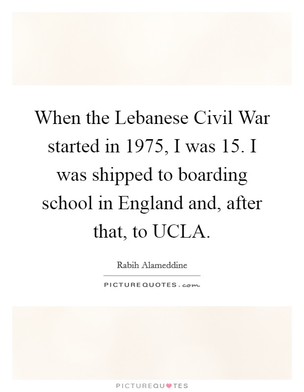 When the Lebanese Civil War started in 1975, I was 15. I was shipped to boarding school in England and, after that, to UCLA. Picture Quote #1