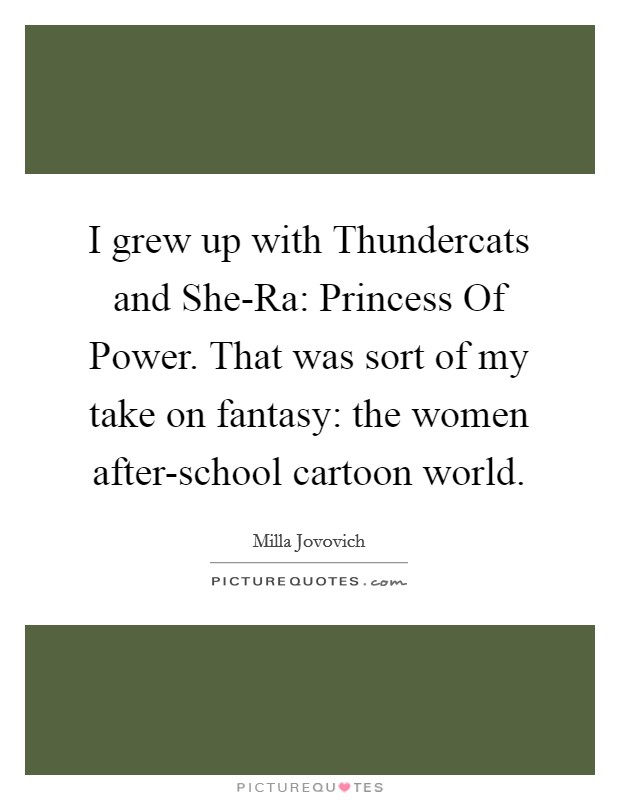 I grew up with Thundercats and She-Ra: Princess Of Power. That was sort of my take on fantasy: the women after-school cartoon world. Picture Quote #1