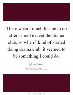 There wasn’t much for me to do after school except the drama club, so when I kind of started doing drama club, it seemed to be something I could do Picture Quote #1