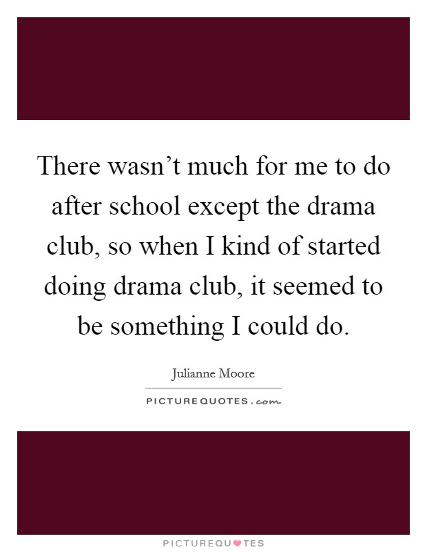 There wasn't much for me to do after school except the drama club, so when I kind of started doing drama club, it seemed to be something I could do. Picture Quote #1