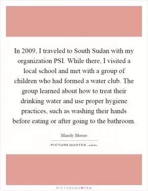 In 2009, I traveled to South Sudan with my organization PSI. While there, I visited a local school and met with a group of children who had formed a water club. The group learned about how to treat their drinking water and use proper hygiene practices, such as washing their hands before eating or after going to the bathroom Picture Quote #1