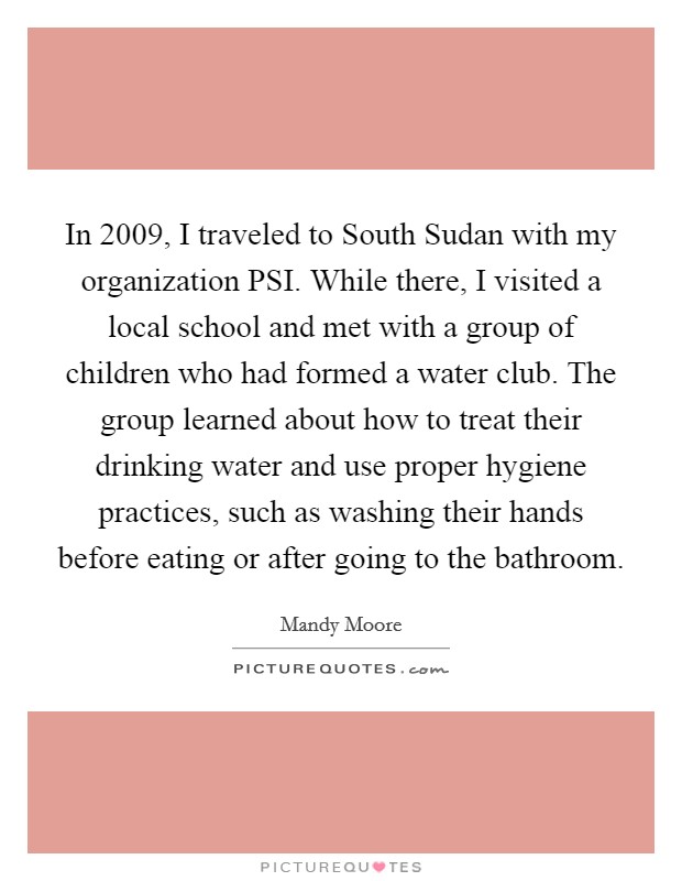 In 2009, I traveled to South Sudan with my organization PSI. While there, I visited a local school and met with a group of children who had formed a water club. The group learned about how to treat their drinking water and use proper hygiene practices, such as washing their hands before eating or after going to the bathroom. Picture Quote #1