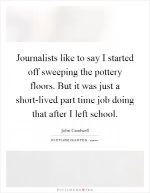 Journalists like to say I started off sweeping the pottery floors. But it was just a short-lived part time job doing that after I left school Picture Quote #1