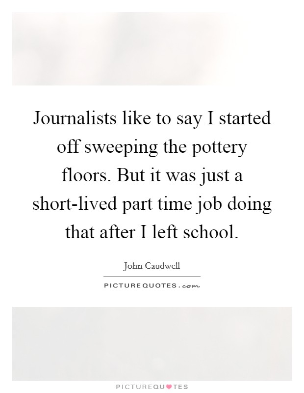 Journalists like to say I started off sweeping the pottery floors. But it was just a short-lived part time job doing that after I left school. Picture Quote #1