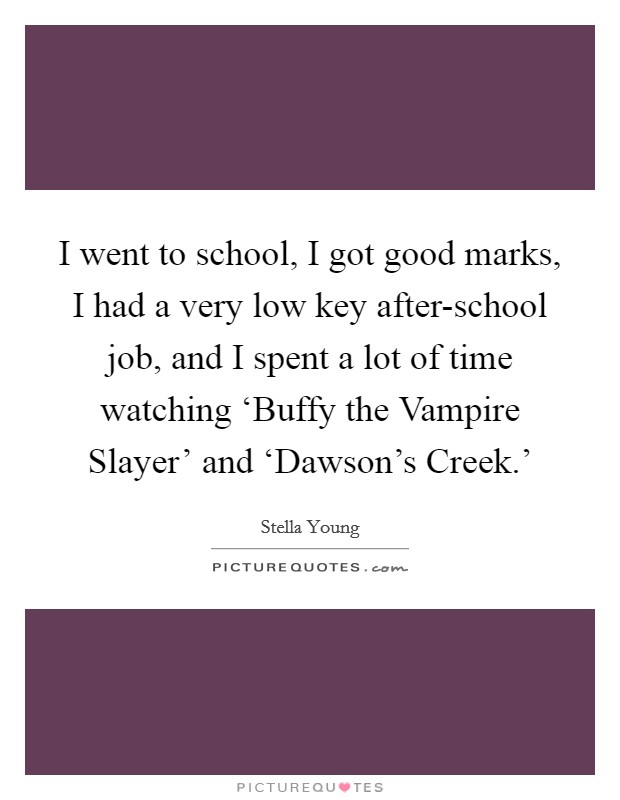 I went to school, I got good marks, I had a very low key after-school job, and I spent a lot of time watching ‘Buffy the Vampire Slayer' and ‘Dawson's Creek.' Picture Quote #1