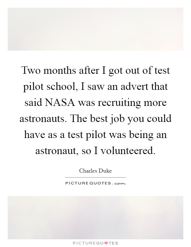 Two months after I got out of test pilot school, I saw an advert that said NASA was recruiting more astronauts. The best job you could have as a test pilot was being an astronaut, so I volunteered. Picture Quote #1