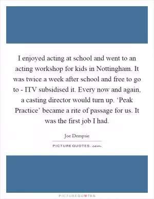 I enjoyed acting at school and went to an acting workshop for kids in Nottingham. It was twice a week after school and free to go to - ITV subsidised it. Every now and again, a casting director would turn up. ‘Peak Practice’ became a rite of passage for us. It was the first job I had Picture Quote #1