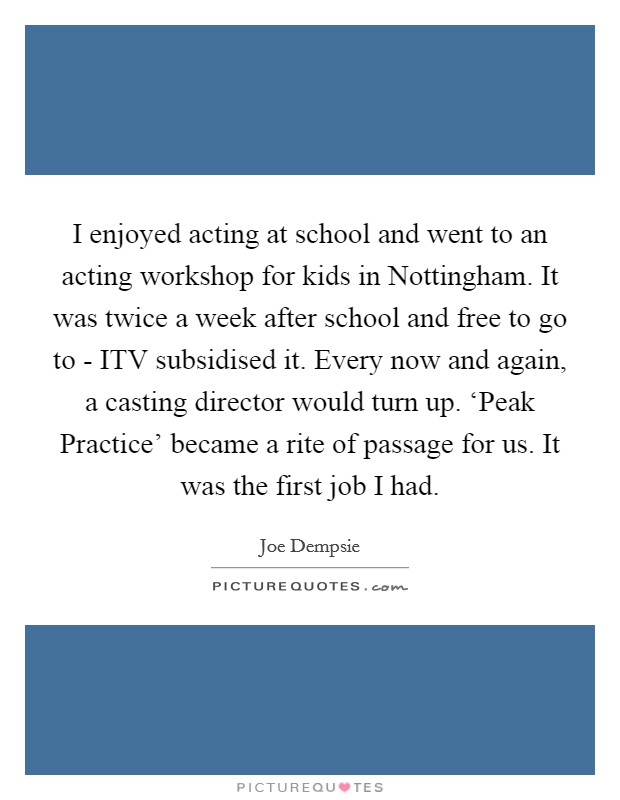 I enjoyed acting at school and went to an acting workshop for kids in Nottingham. It was twice a week after school and free to go to - ITV subsidised it. Every now and again, a casting director would turn up. ‘Peak Practice' became a rite of passage for us. It was the first job I had. Picture Quote #1