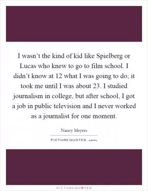 I wasn’t the kind of kid like Spielberg or Lucas who knew to go to film school. I didn’t know at 12 what I was going to do; it took me until I was about 23. I studied journalism in college, but after school, I got a job in public television and I never worked as a journalist for one moment Picture Quote #1