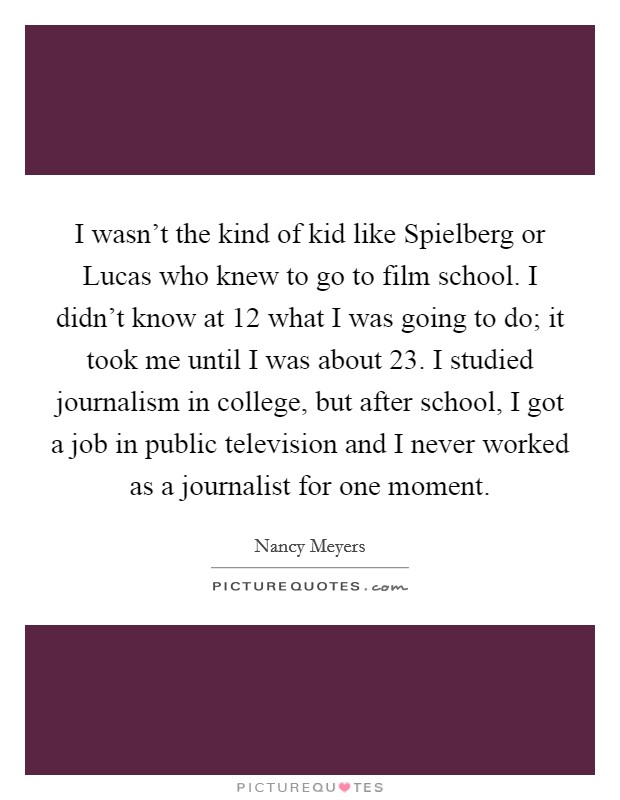 I wasn't the kind of kid like Spielberg or Lucas who knew to go to film school. I didn't know at 12 what I was going to do; it took me until I was about 23. I studied journalism in college, but after school, I got a job in public television and I never worked as a journalist for one moment. Picture Quote #1