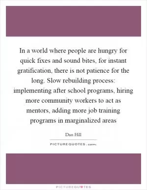 In a world where people are hungry for quick fixes and sound bites, for instant gratification, there is not patience for the long. Slow rebuilding process: implementing after school programs, hiring more community workers to act as mentors, adding more job training programs in marginalized areas Picture Quote #1