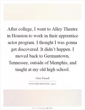 After college, I went to Alley Theatre in Houston to work in their apprentice actor program. I thought I was gonna get discovered. It didn’t happen. I moved back to Germantown, Tennessee, outside of Memphis, and taught at my old high school Picture Quote #1