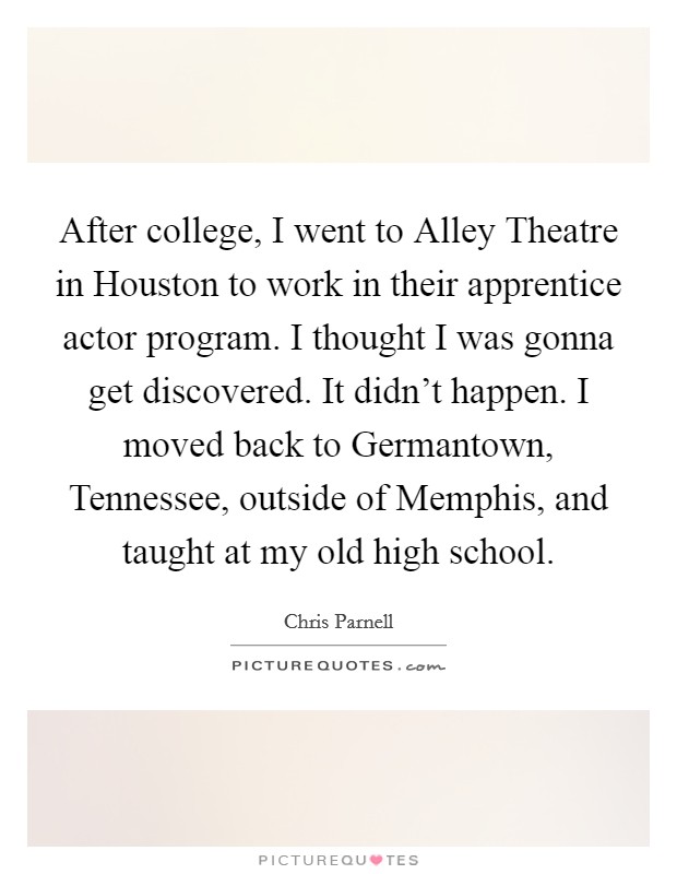 After college, I went to Alley Theatre in Houston to work in their apprentice actor program. I thought I was gonna get discovered. It didn't happen. I moved back to Germantown, Tennessee, outside of Memphis, and taught at my old high school. Picture Quote #1