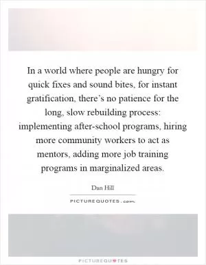 In a world where people are hungry for quick fixes and sound bites, for instant gratification, there’s no patience for the long, slow rebuilding process: implementing after-school programs, hiring more community workers to act as mentors, adding more job training programs in marginalized areas Picture Quote #1