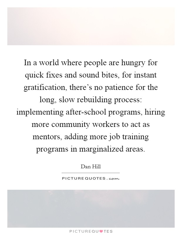 In a world where people are hungry for quick fixes and sound bites, for instant gratification, there's no patience for the long, slow rebuilding process: implementing after-school programs, hiring more community workers to act as mentors, adding more job training programs in marginalized areas. Picture Quote #1