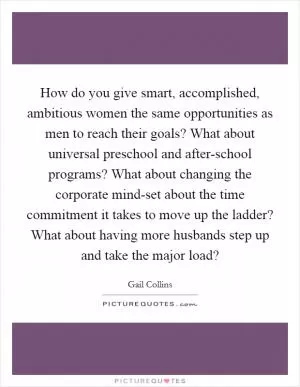 How do you give smart, accomplished, ambitious women the same opportunities as men to reach their goals? What about universal preschool and after-school programs? What about changing the corporate mind-set about the time commitment it takes to move up the ladder? What about having more husbands step up and take the major load? Picture Quote #1