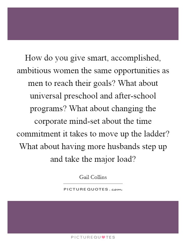 How do you give smart, accomplished, ambitious women the same opportunities as men to reach their goals? What about universal preschool and after-school programs? What about changing the corporate mind-set about the time commitment it takes to move up the ladder? What about having more husbands step up and take the major load? Picture Quote #1