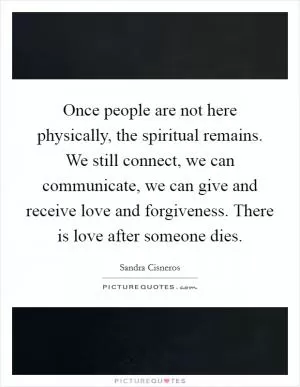 Once people are not here physically, the spiritual remains. We still connect, we can communicate, we can give and receive love and forgiveness. There is love after someone dies Picture Quote #1