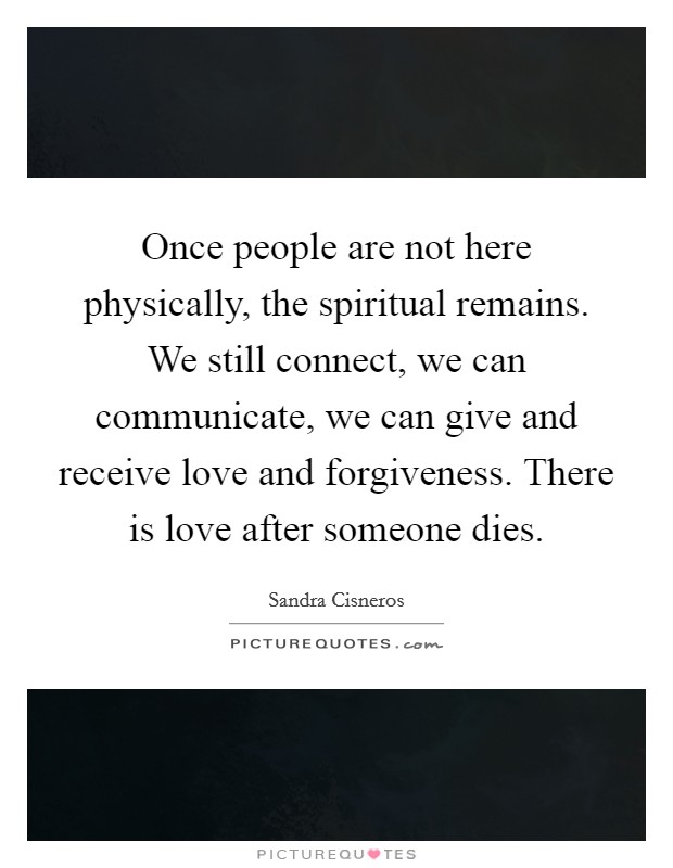 Once people are not here physically, the spiritual remains. We still connect, we can communicate, we can give and receive love and forgiveness. There is love after someone dies. Picture Quote #1