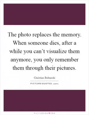 The photo replaces the memory. When someone dies, after a while you can’t visualize them anymore, you only remember them through their pictures Picture Quote #1