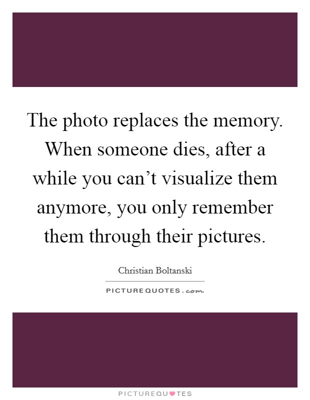 The photo replaces the memory. When someone dies, after a while you can't visualize them anymore, you only remember them through their pictures. Picture Quote #1
