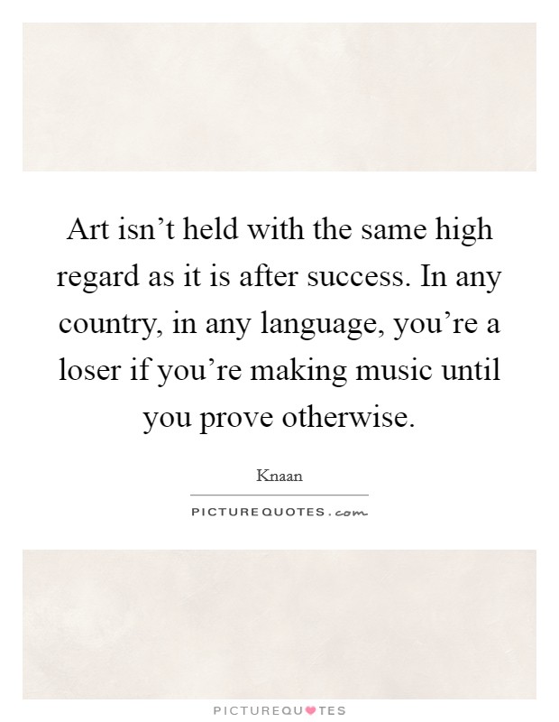 Art isn't held with the same high regard as it is after success. In any country, in any language, you're a loser if you're making music until you prove otherwise. Picture Quote #1