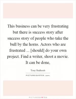 This business can be very frustrating but there is success story after success story of people who take the bull by the horns. Actors who are frustrated ... [should] do your own project. Find a writer, shoot a movie. It can be done, Picture Quote #1
