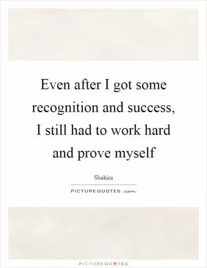 Even after I got some recognition and success, I still had to work hard and prove myself Picture Quote #1