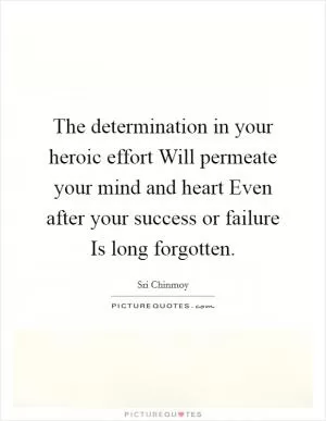 The determination in your heroic effort Will permeate your mind and heart Even after your success or failure Is long forgotten Picture Quote #1
