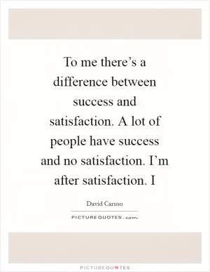 To me there’s a difference between success and satisfaction. A lot of people have success and no satisfaction. I’m after satisfaction. I Picture Quote #1