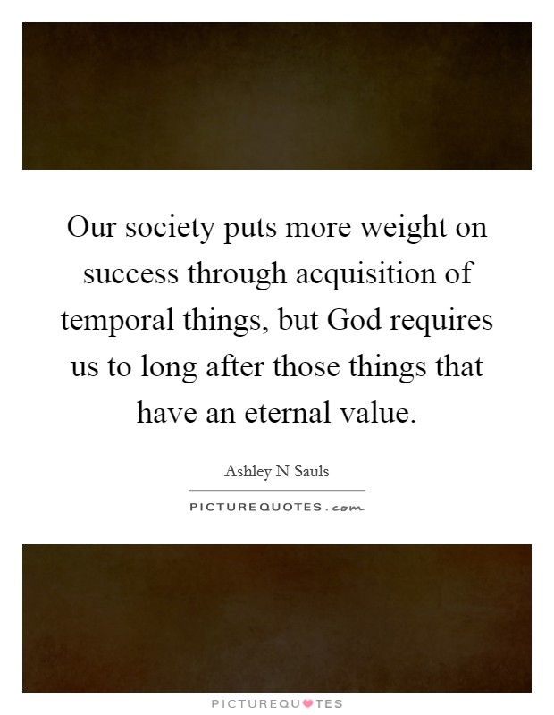 Our society puts more weight on success through acquisition of temporal things, but God requires us to long after those things that have an eternal value. Picture Quote #1