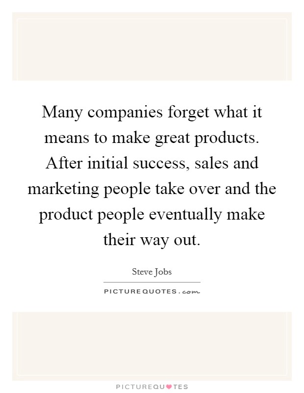 Many companies forget what it means to make great products. After initial success, sales and marketing people take over and the product people eventually make their way out. Picture Quote #1