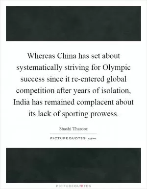 Whereas China has set about systematically striving for Olympic success since it re-entered global competition after years of isolation, India has remained complacent about its lack of sporting prowess Picture Quote #1