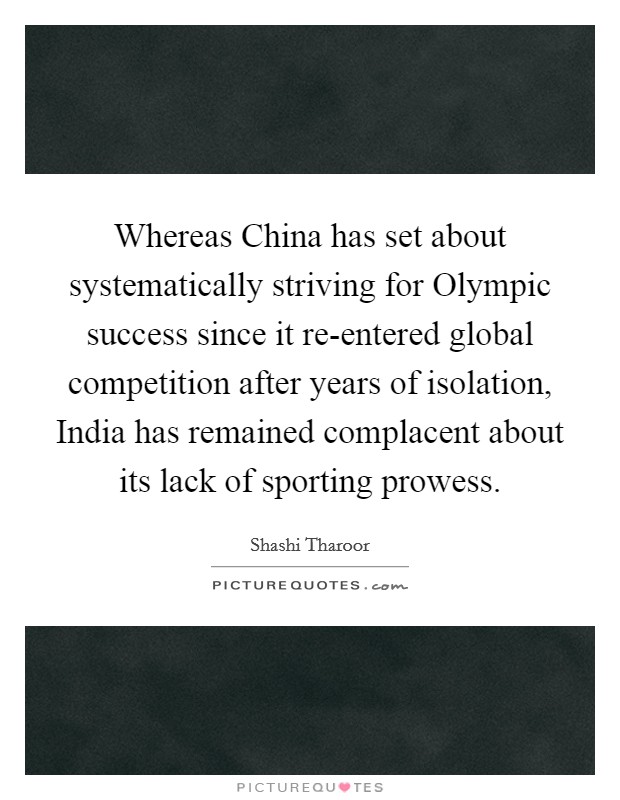 Whereas China has set about systematically striving for Olympic success since it re-entered global competition after years of isolation, India has remained complacent about its lack of sporting prowess. Picture Quote #1
