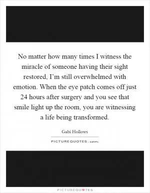 No matter how many times I witness the miracle of someone having their sight restored, I’m still overwhelmed with emotion. When the eye patch comes off just 24 hours after surgery and you see that smile light up the room, you are witnessing a life being transformed Picture Quote #1