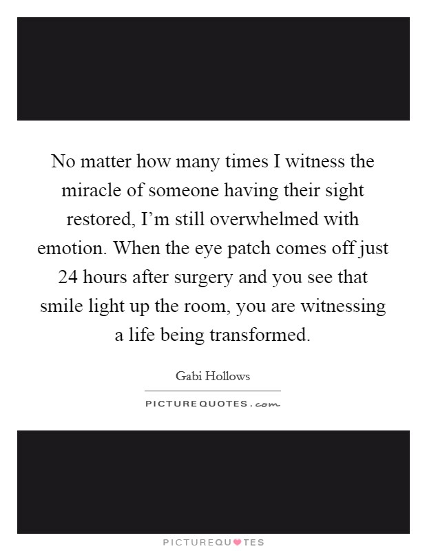 No matter how many times I witness the miracle of someone having their sight restored, I'm still overwhelmed with emotion. When the eye patch comes off just 24 hours after surgery and you see that smile light up the room, you are witnessing a life being transformed. Picture Quote #1