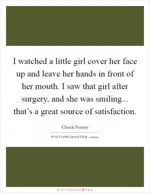 I watched a little girl cover her face up and leave her hands in front of her mouth. I saw that girl after surgery, and she was smiling... that’s a great source of satisfaction Picture Quote #1