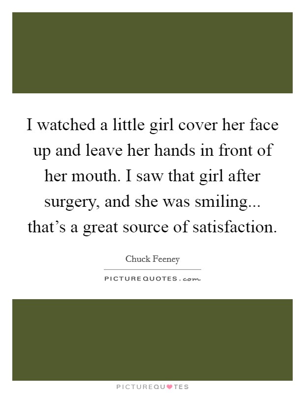 I watched a little girl cover her face up and leave her hands in front of her mouth. I saw that girl after surgery, and she was smiling... that's a great source of satisfaction. Picture Quote #1